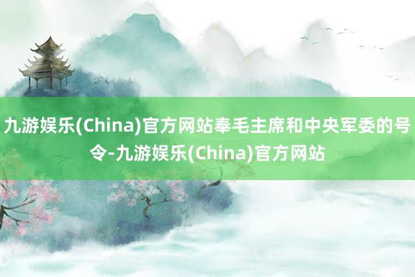 九游娱乐(China)官方网站奉毛主席和中央军委的号令-九游娱乐(China)官方网站