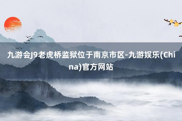 九游会J9老虎桥监狱位于南京市区-九游娱乐(China)官方网站