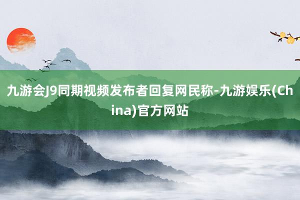 九游会J9同期视频发布者回复网民称-九游娱乐(China)官方网站