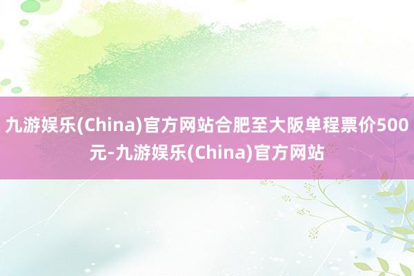 九游娱乐(China)官方网站合肥至大阪单程票价500元-九游娱乐(China)官方网站