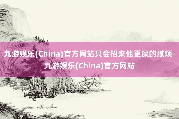 九游娱乐(China)官方网站只会招来他更深的腻烦-九游娱乐(China)官方网站