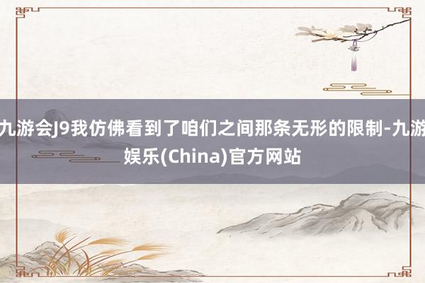 九游会J9我仿佛看到了咱们之间那条无形的限制-九游娱乐(China)官方网站