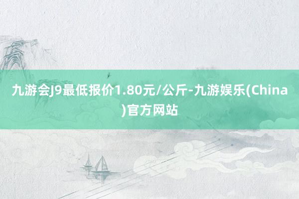 九游会J9最低报价1.80元/公斤-九游娱乐(China)官方网站