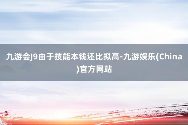 九游会J9由于技能本钱还比拟高-九游娱乐(China)官方网站