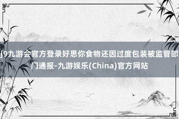 j9九游会官方登录好思你食物还因过度包装被监管部门通报-九游娱乐(China)官方网站