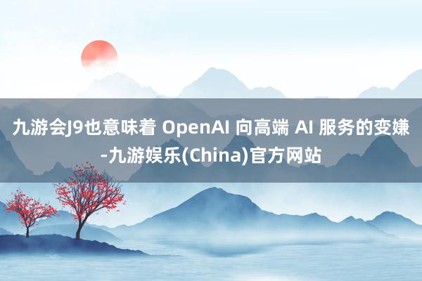 九游会J9也意味着 OpenAI 向高端 AI 服务的变嫌-九游娱乐(China)官方网站