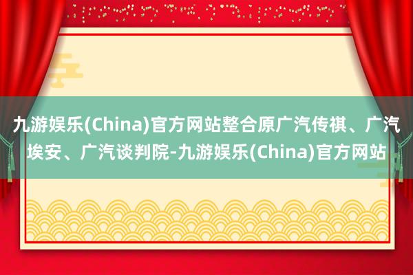 九游娱乐(China)官方网站整合原广汽传祺、广汽埃安、广汽谈判院-九游娱乐(China)官方网站