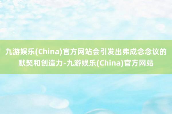 九游娱乐(China)官方网站会引发出弗成念念议的默契和创造力-九游娱乐(China)官方网站
