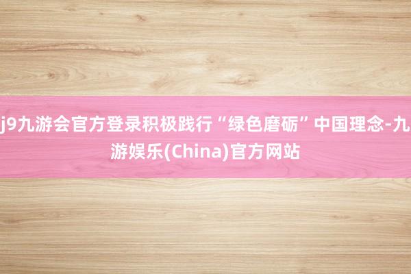 j9九游会官方登录积极践行“绿色磨砺”中国理念-九游娱乐(China)官方网站