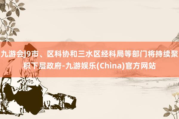 九游会J9市、区科协和三水区经科局等部门将持续聚积下层政府-九游娱乐(China)官方网站