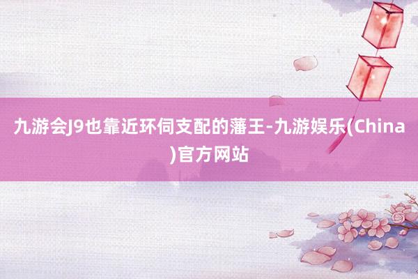 九游会J9也靠近环伺支配的藩王-九游娱乐(China)官方网站