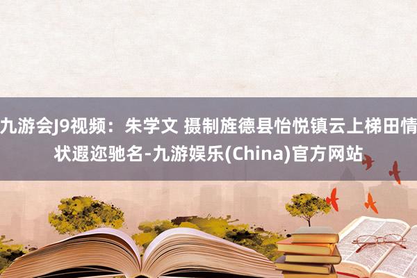 九游会J9视频：朱学文 摄制旌德县怡悦镇云上梯田情状遐迩驰名-九游娱乐(China)官方网站