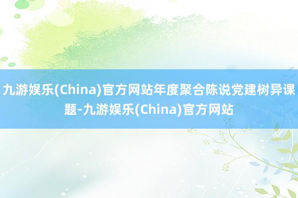 九游娱乐(China)官方网站年度聚合陈说党建树异课题-九游娱乐(China)官方网站