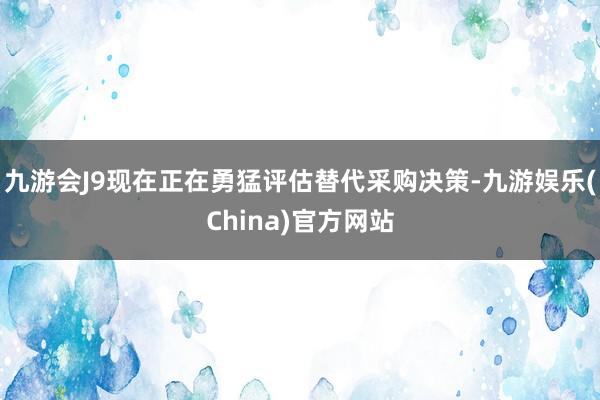 九游会J9现在正在勇猛评估替代采购决策-九游娱乐(China)官方网站