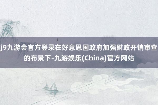 j9九游会官方登录在好意思国政府加强财政开销审查的布景下-九游娱乐(China)官方网站