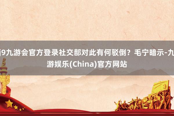 j9九游会官方登录社交部对此有何驳倒？毛宁暗示-九游娱乐(China)官方网站