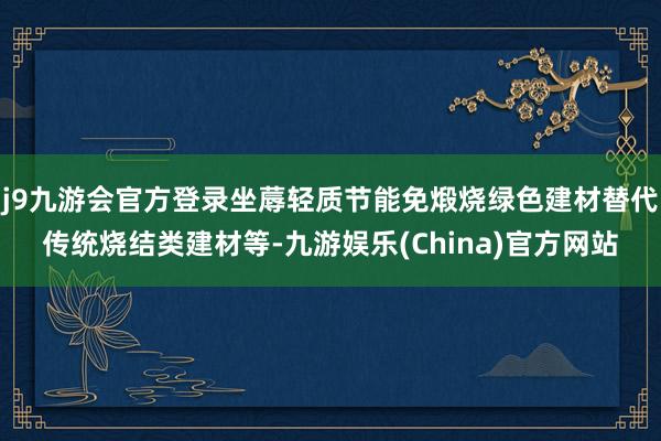 j9九游会官方登录坐蓐轻质节能免煅烧绿色建材替代传统烧结类建材等-九游娱乐(China)官方网站