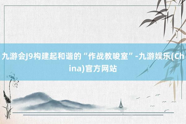 九游会J9构建起和谐的“作战教唆室”-九游娱乐(China)官方网站