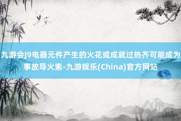 九游会J9电器元件产生的火花或成就过热齐可能成为事故导火索-九游娱乐(China)官方网站
