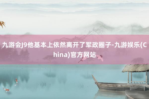 九游会J9他基本上依然离开了军政圈子-九游娱乐(China)官方网站