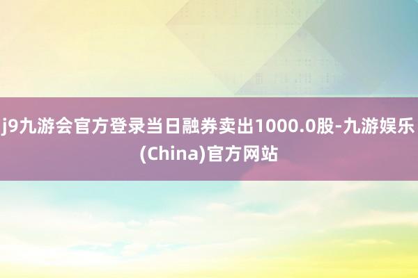 j9九游会官方登录当日融券卖出1000.0股-九游娱乐(China)官方网站