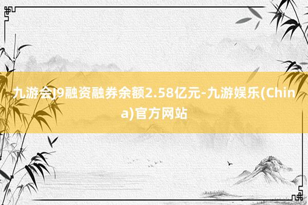 九游会J9融资融券余额2.58亿元-九游娱乐(China)官方网站