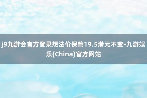 j9九游会官方登录想法价保管19.5港元不变-九游娱乐(China)官方网站