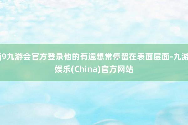 j9九游会官方登录他的有遐想常停留在表面层面-九游娱乐(China)官方网站