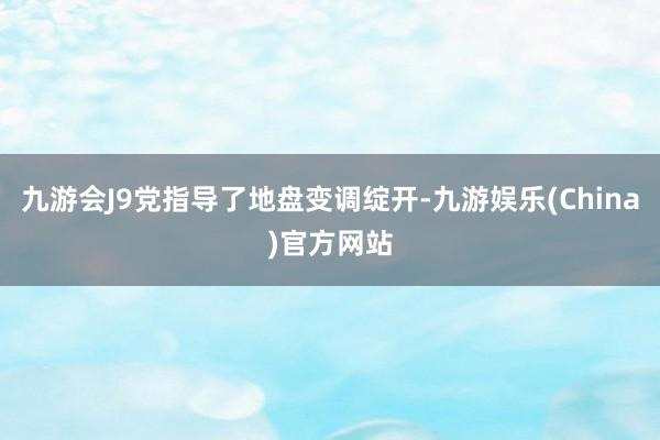 九游会J9党指导了地盘变调绽开-九游娱乐(China)官方网站