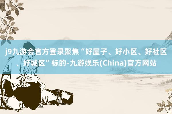 j9九游会官方登录　　聚焦“好屋子、好小区、好社区、好城区”标的-九游娱乐(China)官方网站