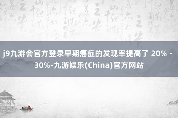j9九游会官方登录早期癌症的发现率提高了 20% - 30%-九游娱乐(China)官方网站