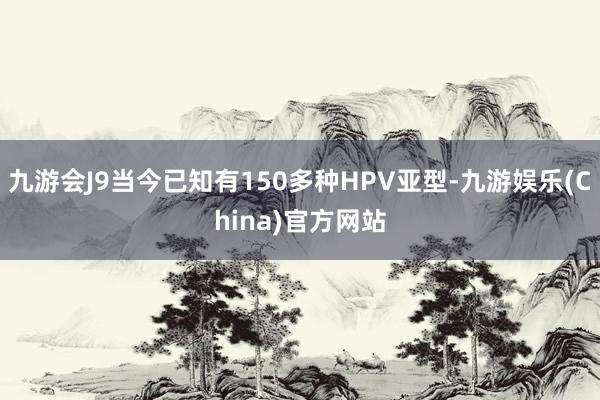 九游会J9当今已知有150多种HPV亚型-九游娱乐(China)官方网站