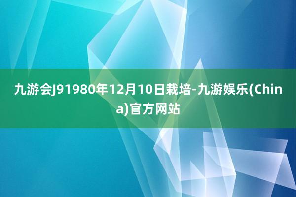 九游会J91980年12月10日栽培-九游娱乐(China)官方网站