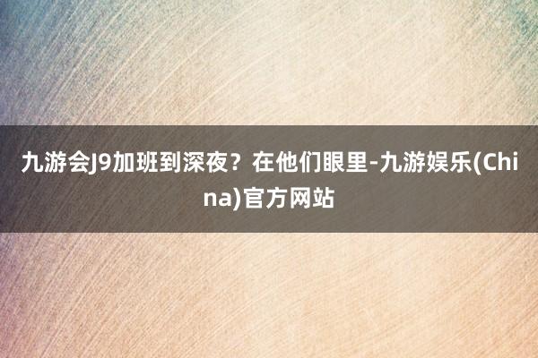 九游会J9加班到深夜？在他们眼里-九游娱乐(China)官方网站