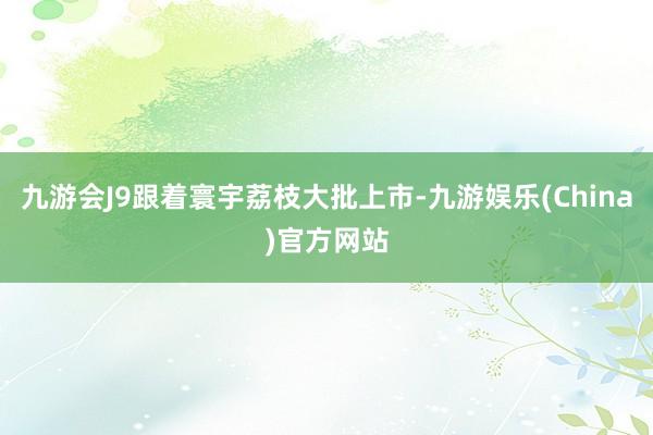 九游会J9跟着寰宇荔枝大批上市-九游娱乐(China)官方网站