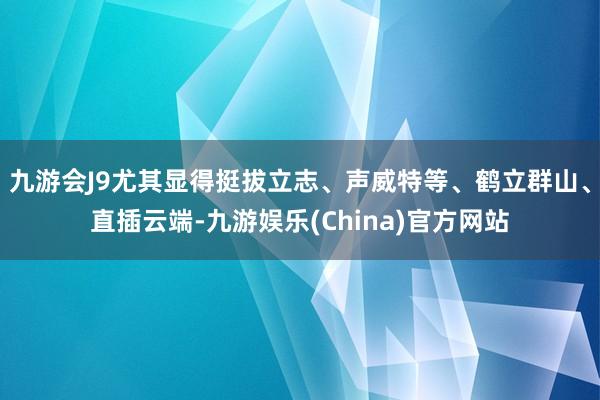 九游会J9尤其显得挺拔立志、声威特等、鹤立群山、直插云端-九游娱乐(China)官方网站