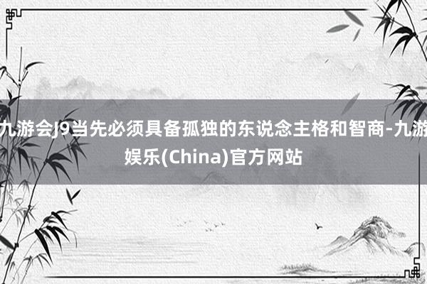 九游会J9当先必须具备孤独的东说念主格和智商-九游娱乐(China)官方网站