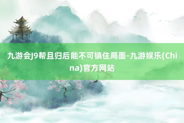 九游会J9帮且归后能不可镇住局面-九游娱乐(China)官方网站