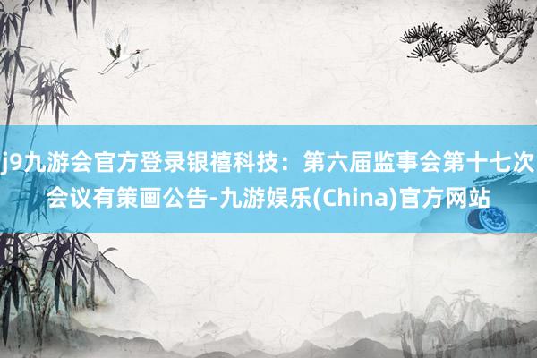 j9九游会官方登录银禧科技：第六届监事会第十七次会议有策画公告-九游娱乐(China)官方网站