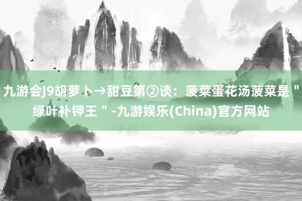 九游会J9胡萝卜→甜豆第②谈：菠菜蛋花汤菠菜是＂绿叶补钾王＂-九游娱乐(China)官方网站