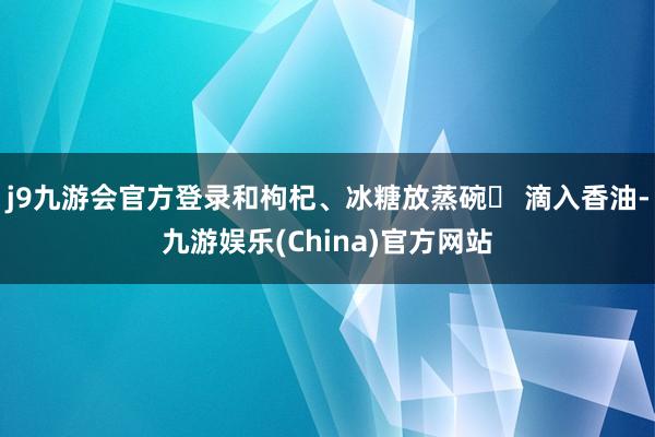 j9九游会官方登录和枸杞、冰糖放蒸碗❷ 滴入香油-九游娱乐(China)官方网站