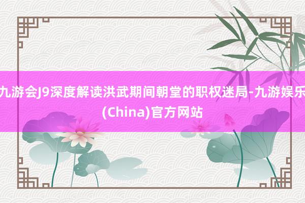 九游会J9深度解读洪武期间朝堂的职权迷局-九游娱乐(China)官方网站