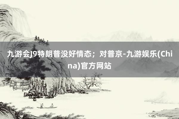 九游会J9特朗普没好情态；对普京-九游娱乐(China)官方网站