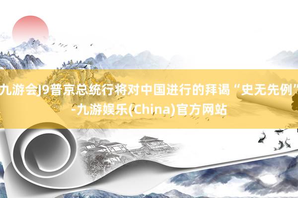 九游会J9普京总统行将对中国进行的拜谒“史无先例”-九游娱乐(China)官方网站