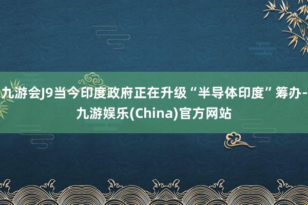 九游会J9当今印度政府正在升级“半导体印度”筹办-九游娱乐(China)官方网站