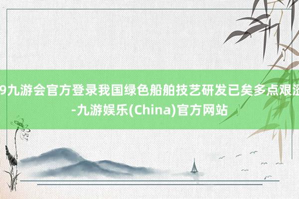 j9九游会官方登录我国绿色船舶技艺研发已矣多点艰涩-九游娱乐(China)官方网站
