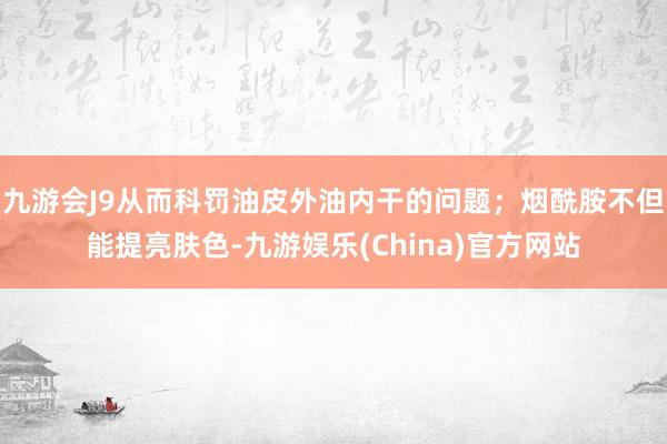 九游会J9从而科罚油皮外油内干的问题；烟酰胺不但能提亮肤色-九游娱乐(China)官方网站