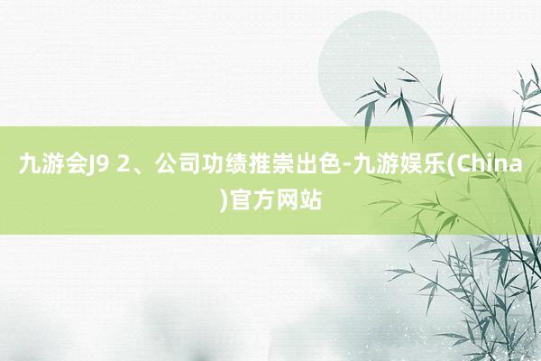 九游会J9 2、公司功绩推崇出色-九游娱乐(China)官方网站