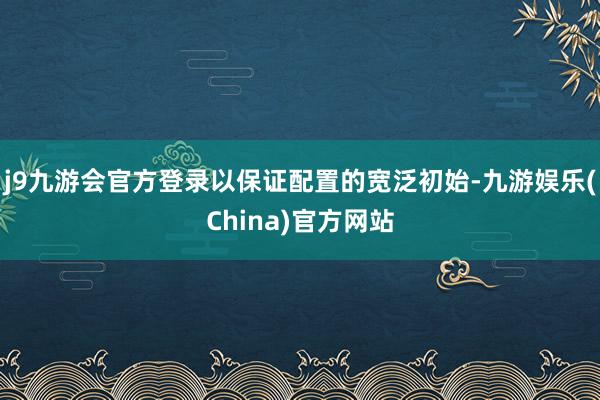 j9九游会官方登录以保证配置的宽泛初始-九游娱乐(China)官方网站