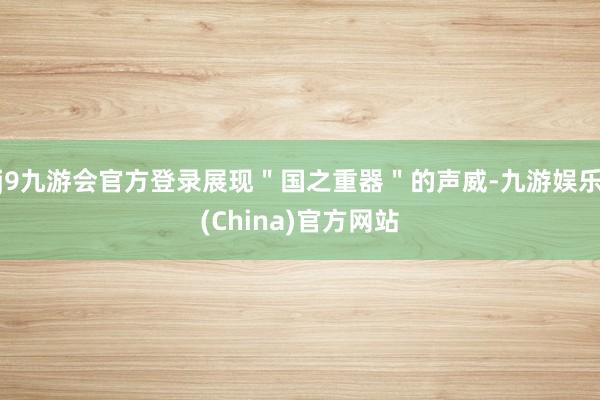 j9九游会官方登录展现"国之重器"的声威-九游娱乐(China)官方网站